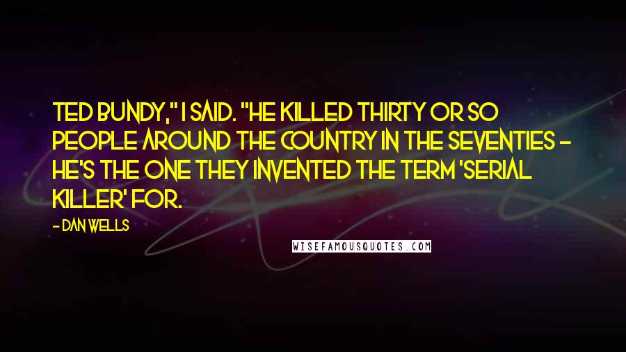 Dan Wells Quotes: Ted Bundy," I said. "He killed thirty or so people around the country in the seventies - he's the one they invented the term 'serial killer' for.