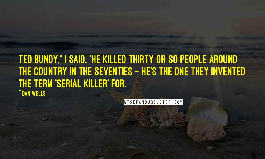 Dan Wells Quotes: Ted Bundy," I said. "He killed thirty or so people around the country in the seventies - he's the one they invented the term 'serial killer' for.