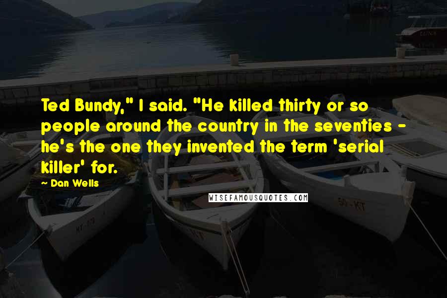 Dan Wells Quotes: Ted Bundy," I said. "He killed thirty or so people around the country in the seventies - he's the one they invented the term 'serial killer' for.