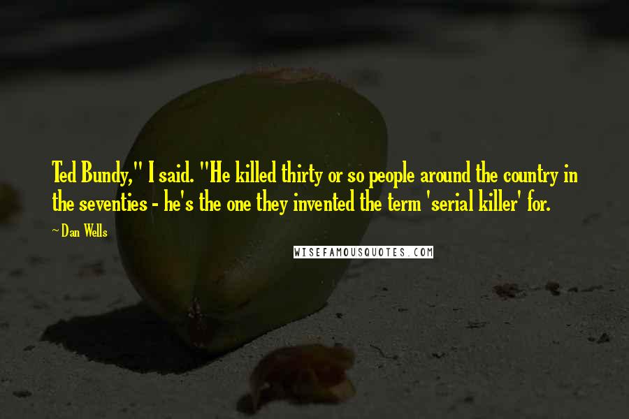 Dan Wells Quotes: Ted Bundy," I said. "He killed thirty or so people around the country in the seventies - he's the one they invented the term 'serial killer' for.