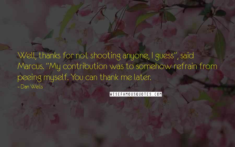Dan Wells Quotes: Well, thanks for not shooting anyone, I guess", said Marcus. "My contribution was to somehow refrain from peeing myself. You can thank me later.