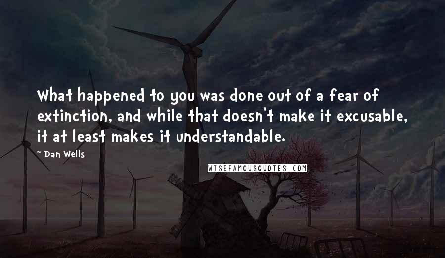 Dan Wells Quotes: What happened to you was done out of a fear of extinction, and while that doesn't make it excusable, it at least makes it understandable.