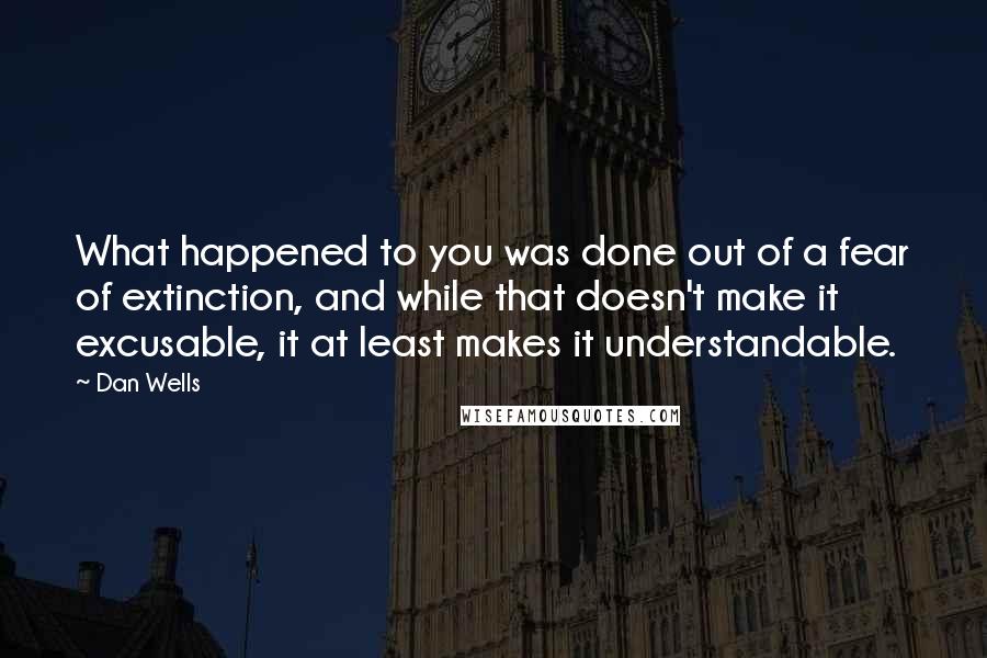 Dan Wells Quotes: What happened to you was done out of a fear of extinction, and while that doesn't make it excusable, it at least makes it understandable.