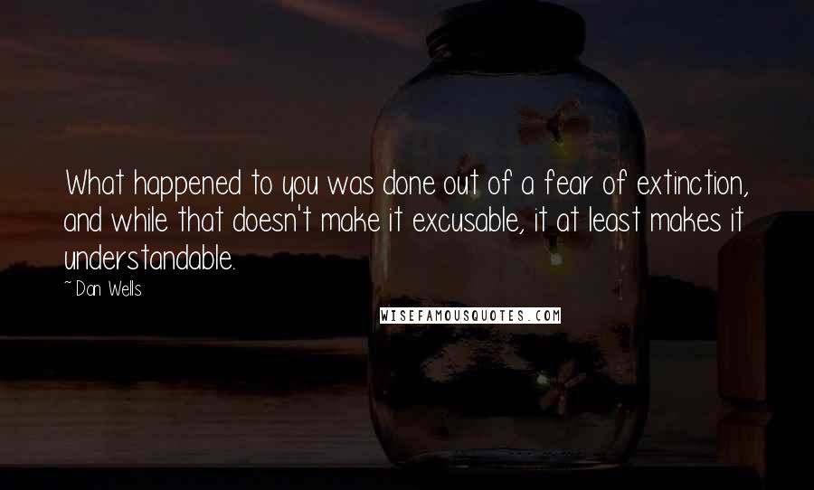 Dan Wells Quotes: What happened to you was done out of a fear of extinction, and while that doesn't make it excusable, it at least makes it understandable.