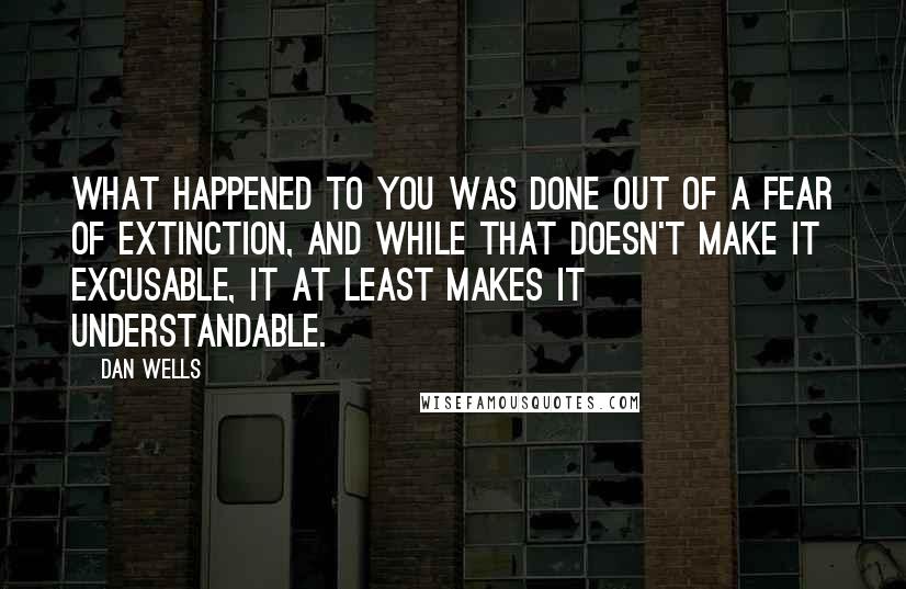 Dan Wells Quotes: What happened to you was done out of a fear of extinction, and while that doesn't make it excusable, it at least makes it understandable.