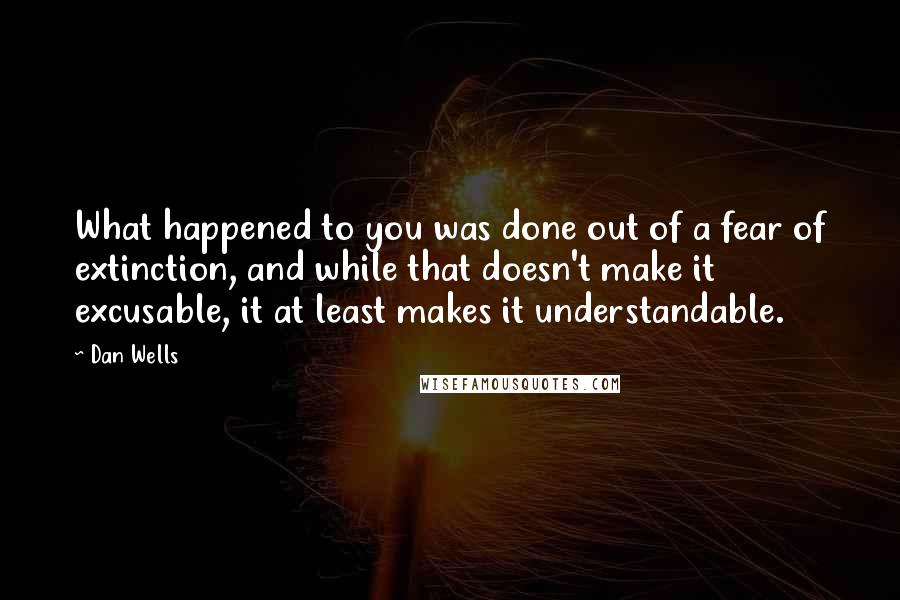 Dan Wells Quotes: What happened to you was done out of a fear of extinction, and while that doesn't make it excusable, it at least makes it understandable.