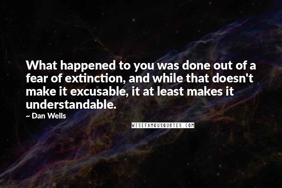 Dan Wells Quotes: What happened to you was done out of a fear of extinction, and while that doesn't make it excusable, it at least makes it understandable.