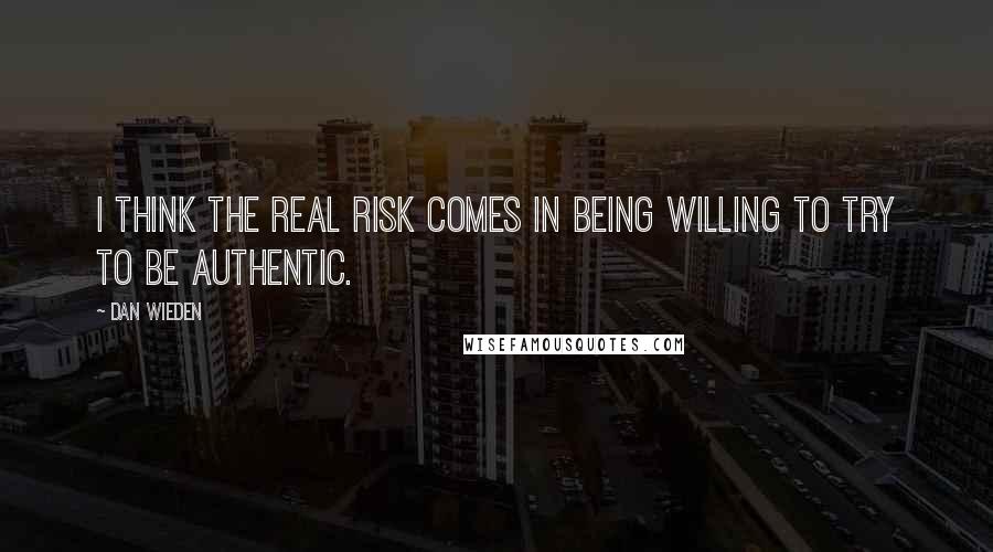 Dan Wieden Quotes: I think the real risk comes in being willing to try to be authentic.