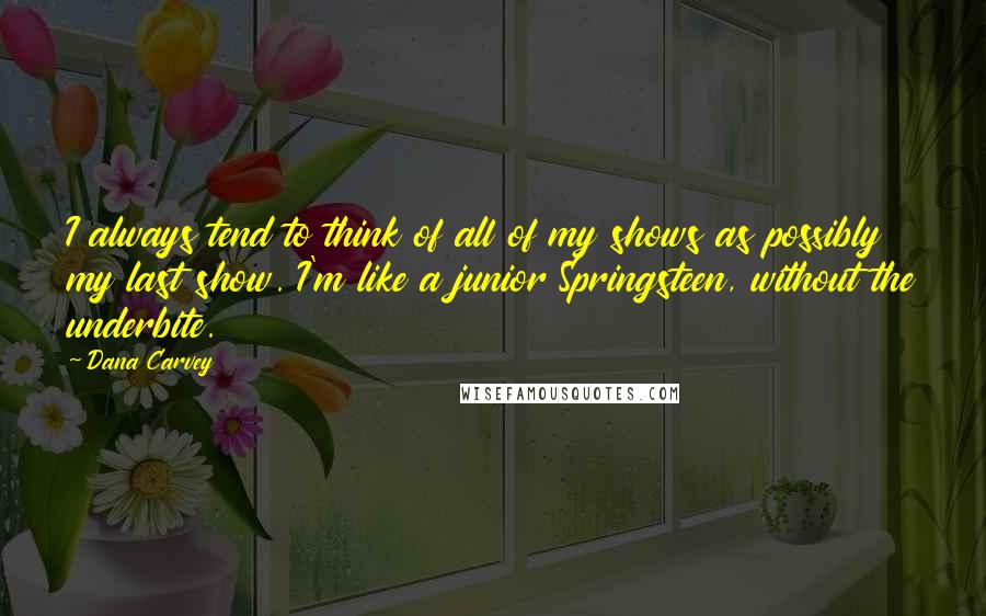 Dana Carvey Quotes: I always tend to think of all of my shows as possibly my last show. I'm like a junior Springsteen, without the underbite.