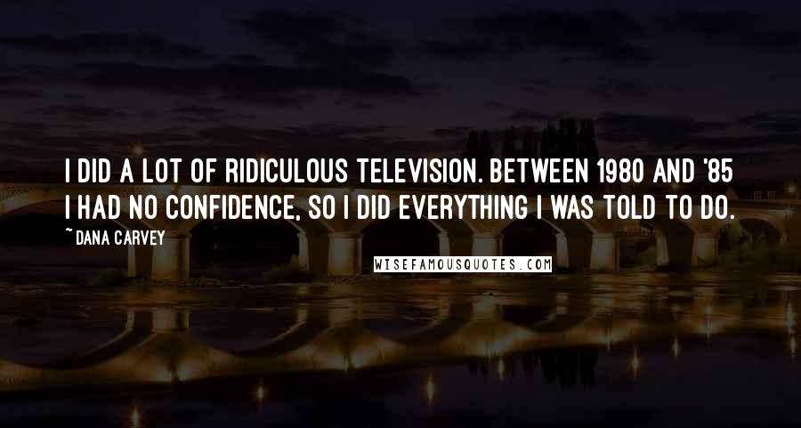 Dana Carvey Quotes: I did a lot of ridiculous television. Between 1980 and '85 I had no confidence, so I did everything I was told to do.