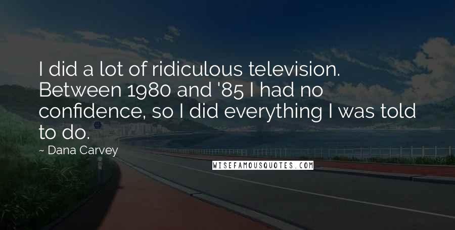 Dana Carvey Quotes: I did a lot of ridiculous television. Between 1980 and '85 I had no confidence, so I did everything I was told to do.