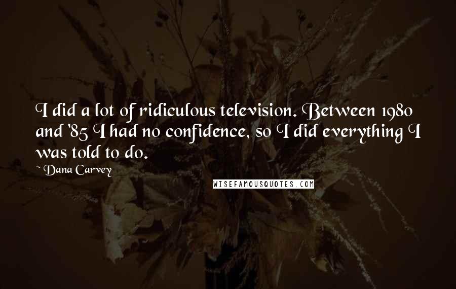 Dana Carvey Quotes: I did a lot of ridiculous television. Between 1980 and '85 I had no confidence, so I did everything I was told to do.