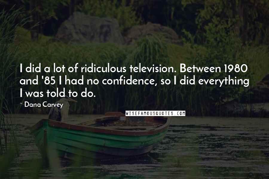 Dana Carvey Quotes: I did a lot of ridiculous television. Between 1980 and '85 I had no confidence, so I did everything I was told to do.