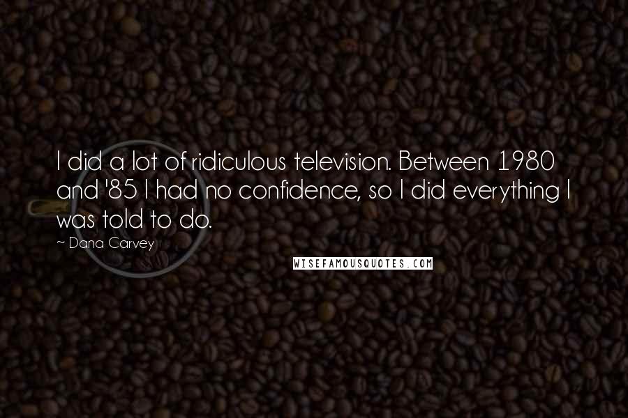 Dana Carvey Quotes: I did a lot of ridiculous television. Between 1980 and '85 I had no confidence, so I did everything I was told to do.