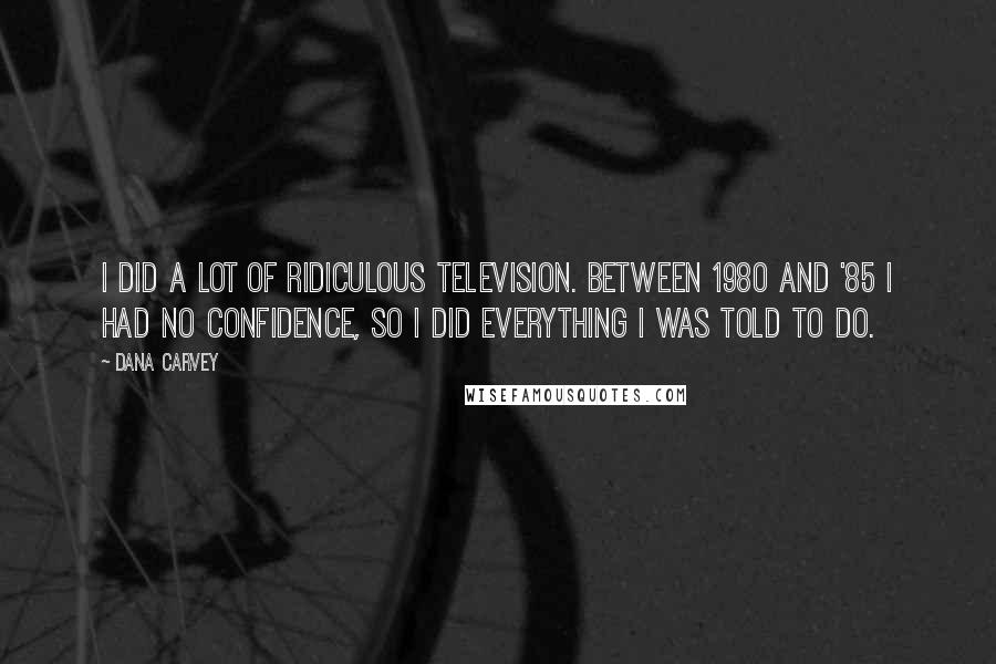 Dana Carvey Quotes: I did a lot of ridiculous television. Between 1980 and '85 I had no confidence, so I did everything I was told to do.