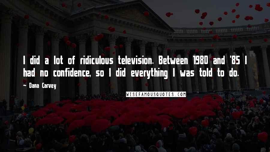 Dana Carvey Quotes: I did a lot of ridiculous television. Between 1980 and '85 I had no confidence, so I did everything I was told to do.