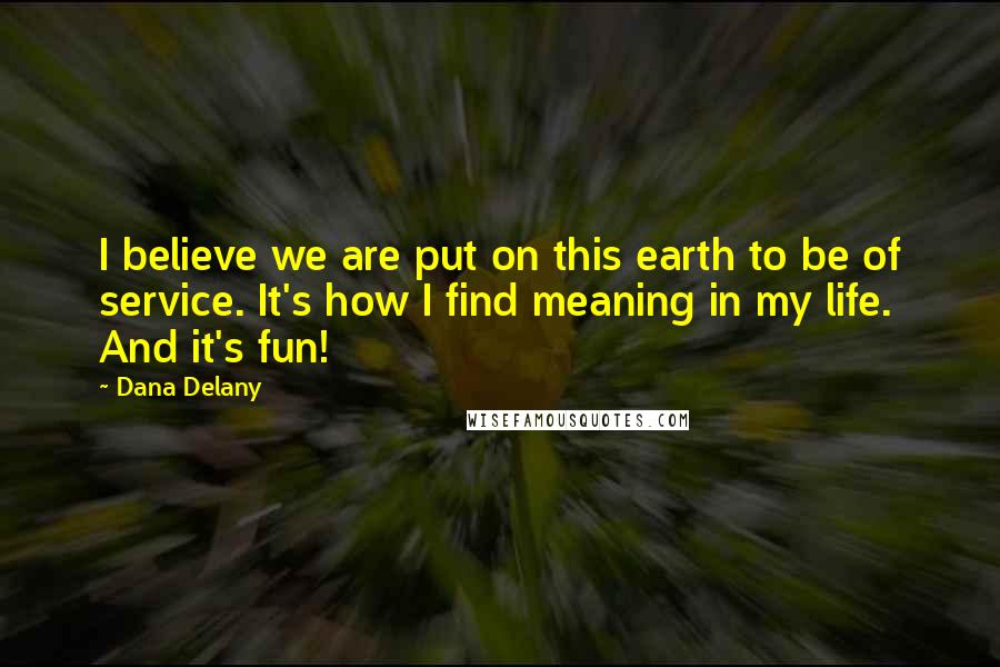 Dana Delany Quotes: I believe we are put on this earth to be of service. It's how I find meaning in my life. And it's fun!