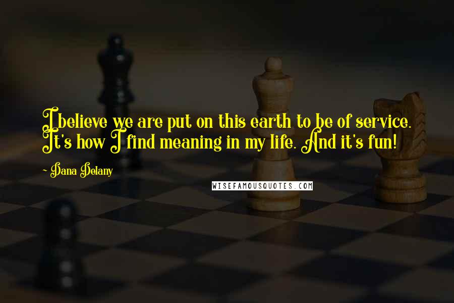 Dana Delany Quotes: I believe we are put on this earth to be of service. It's how I find meaning in my life. And it's fun!