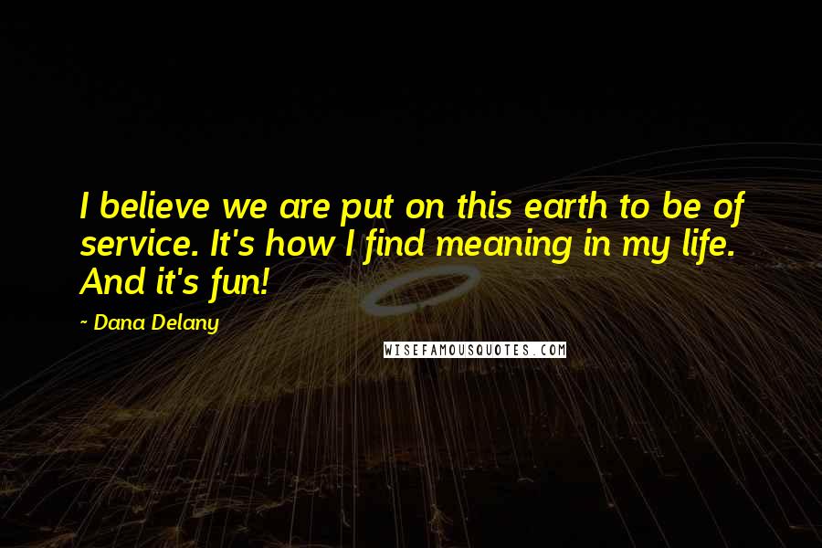 Dana Delany Quotes: I believe we are put on this earth to be of service. It's how I find meaning in my life. And it's fun!