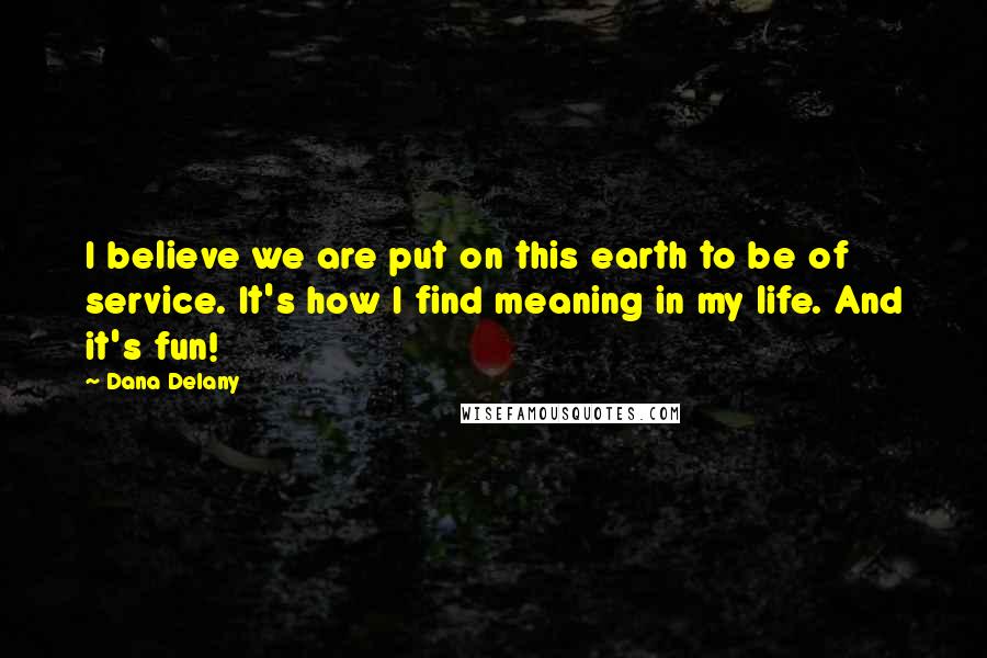 Dana Delany Quotes: I believe we are put on this earth to be of service. It's how I find meaning in my life. And it's fun!