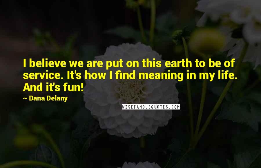 Dana Delany Quotes: I believe we are put on this earth to be of service. It's how I find meaning in my life. And it's fun!