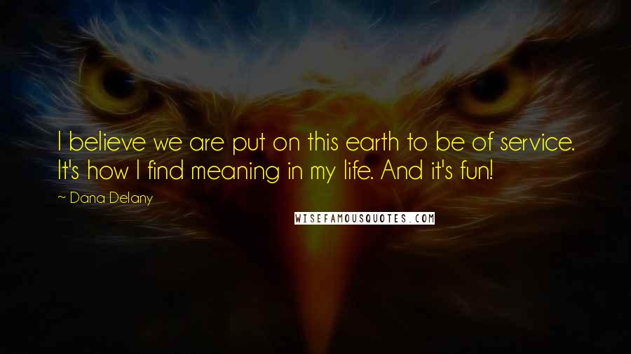 Dana Delany Quotes: I believe we are put on this earth to be of service. It's how I find meaning in my life. And it's fun!