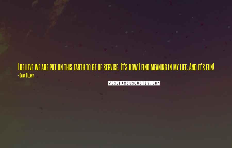 Dana Delany Quotes: I believe we are put on this earth to be of service. It's how I find meaning in my life. And it's fun!