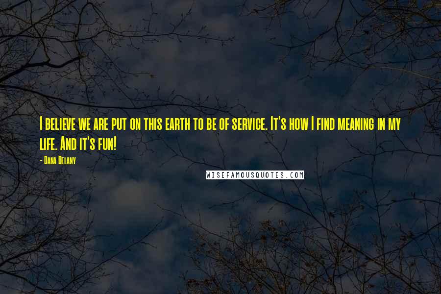 Dana Delany Quotes: I believe we are put on this earth to be of service. It's how I find meaning in my life. And it's fun!