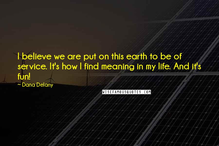 Dana Delany Quotes: I believe we are put on this earth to be of service. It's how I find meaning in my life. And it's fun!