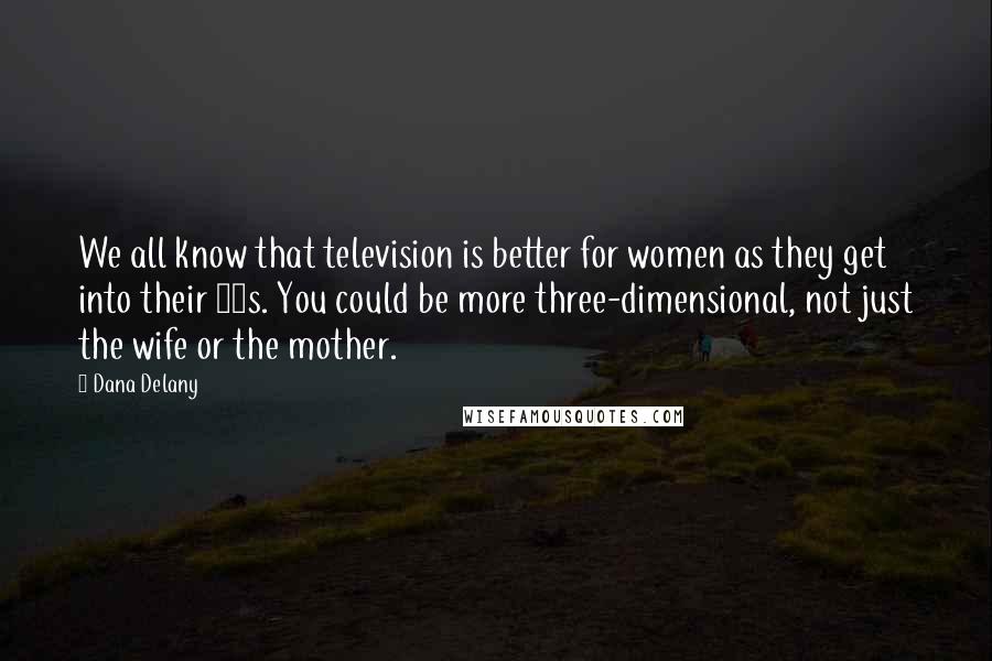 Dana Delany Quotes: We all know that television is better for women as they get into their 40s. You could be more three-dimensional, not just the wife or the mother.
