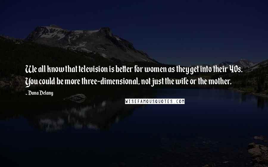 Dana Delany Quotes: We all know that television is better for women as they get into their 40s. You could be more three-dimensional, not just the wife or the mother.