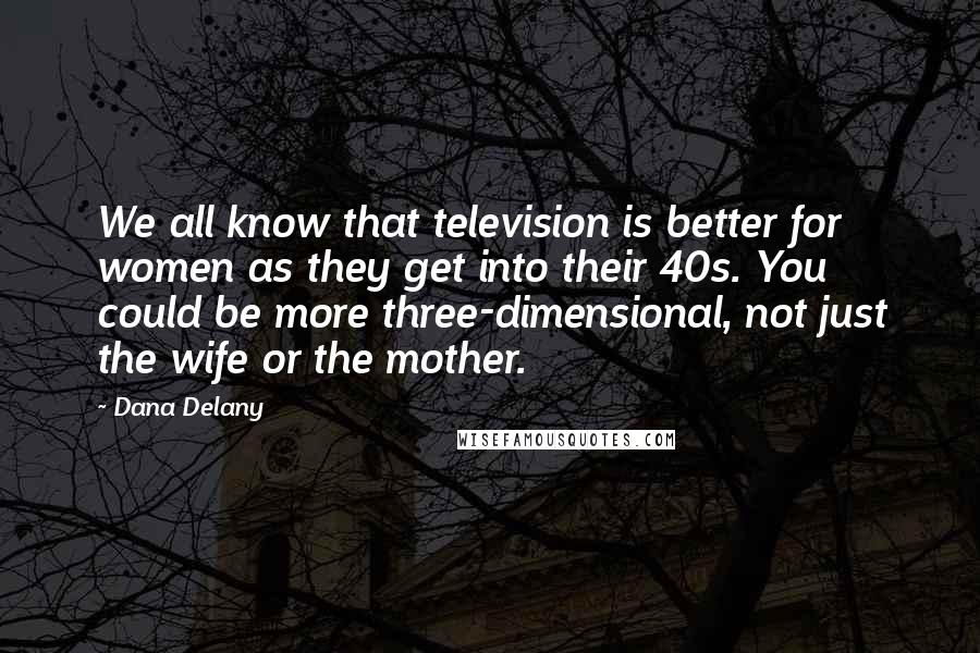 Dana Delany Quotes: We all know that television is better for women as they get into their 40s. You could be more three-dimensional, not just the wife or the mother.