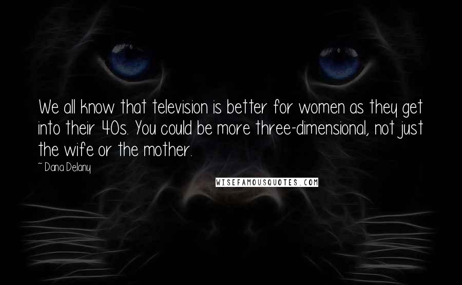 Dana Delany Quotes: We all know that television is better for women as they get into their 40s. You could be more three-dimensional, not just the wife or the mother.