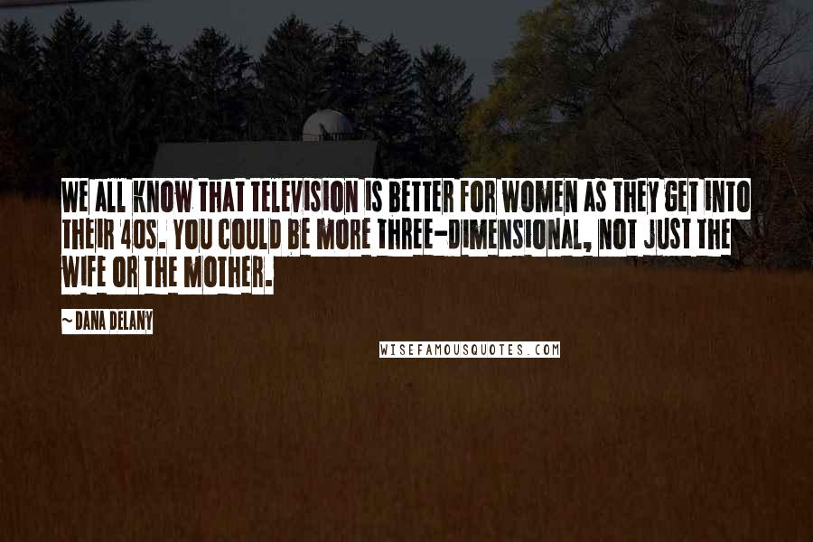 Dana Delany Quotes: We all know that television is better for women as they get into their 40s. You could be more three-dimensional, not just the wife or the mother.