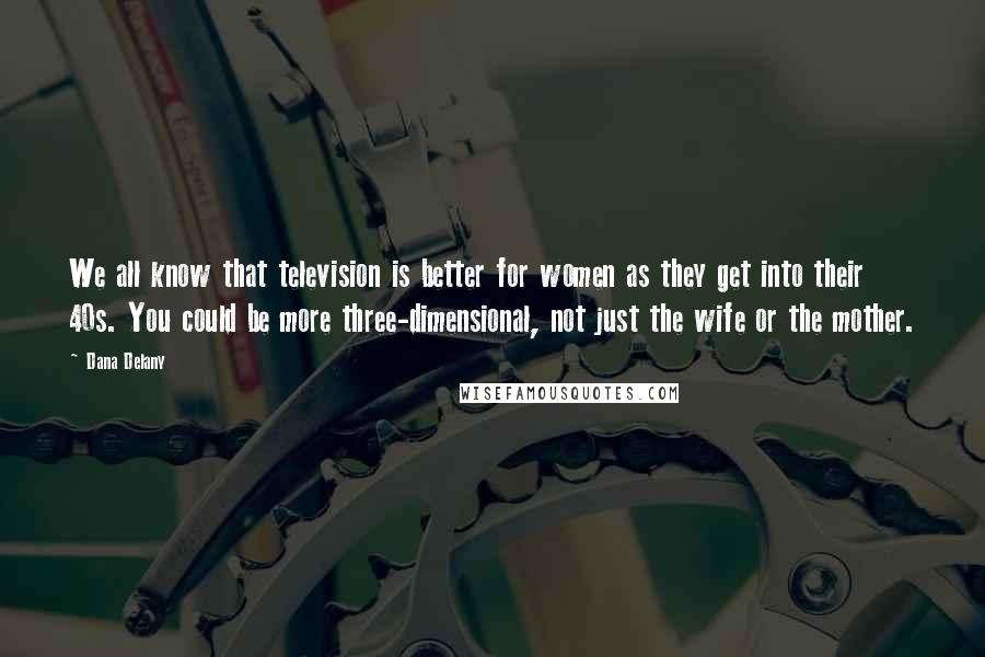 Dana Delany Quotes: We all know that television is better for women as they get into their 40s. You could be more three-dimensional, not just the wife or the mother.