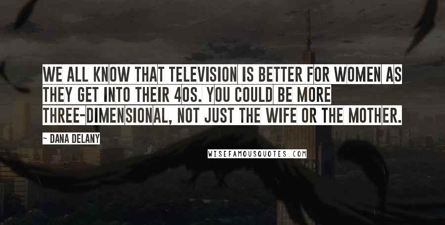 Dana Delany Quotes: We all know that television is better for women as they get into their 40s. You could be more three-dimensional, not just the wife or the mother.