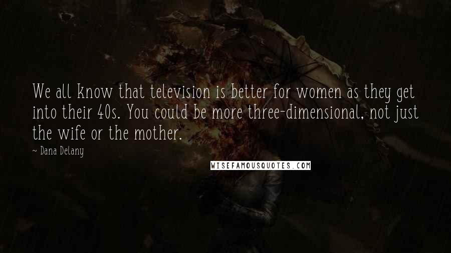 Dana Delany Quotes: We all know that television is better for women as they get into their 40s. You could be more three-dimensional, not just the wife or the mother.