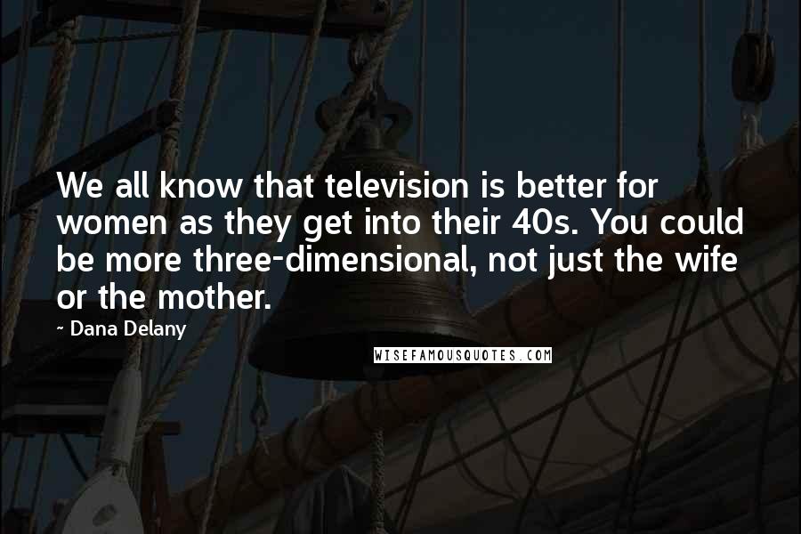 Dana Delany Quotes: We all know that television is better for women as they get into their 40s. You could be more three-dimensional, not just the wife or the mother.