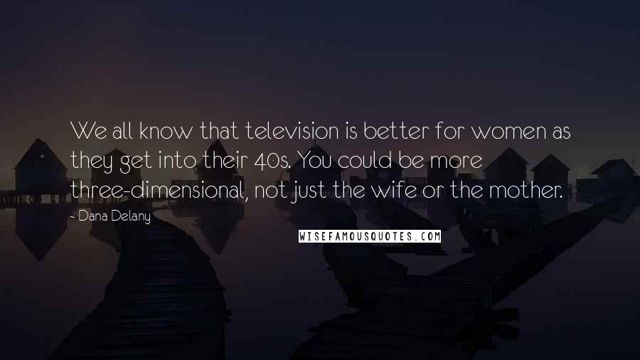 Dana Delany Quotes: We all know that television is better for women as they get into their 40s. You could be more three-dimensional, not just the wife or the mother.