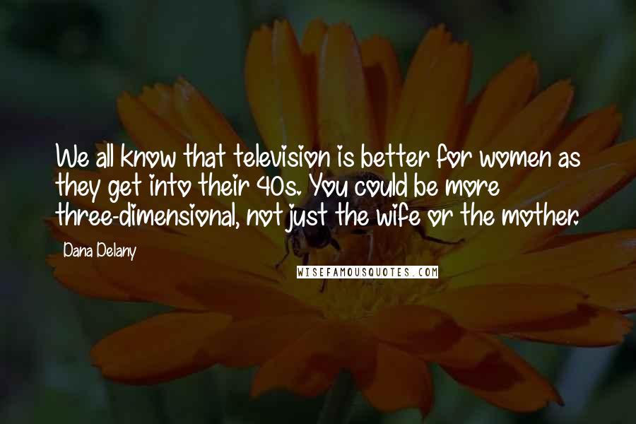 Dana Delany Quotes: We all know that television is better for women as they get into their 40s. You could be more three-dimensional, not just the wife or the mother.