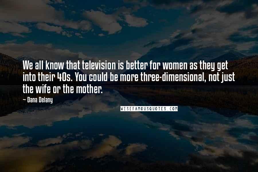 Dana Delany Quotes: We all know that television is better for women as they get into their 40s. You could be more three-dimensional, not just the wife or the mother.