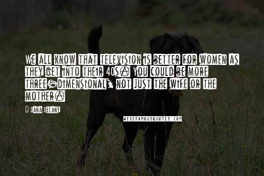 Dana Delany Quotes: We all know that television is better for women as they get into their 40s. You could be more three-dimensional, not just the wife or the mother.