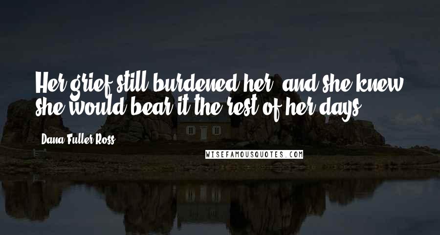 Dana Fuller Ross Quotes: Her grief still burdened her, and she knew she would bear it the rest of her days.