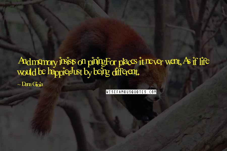 Dana Gioia Quotes: And memory insists on piningFor places it never went,As if life would be happierJust by being different.
