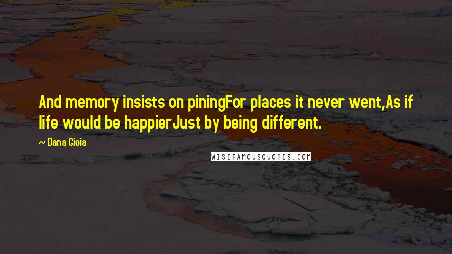 Dana Gioia Quotes: And memory insists on piningFor places it never went,As if life would be happierJust by being different.