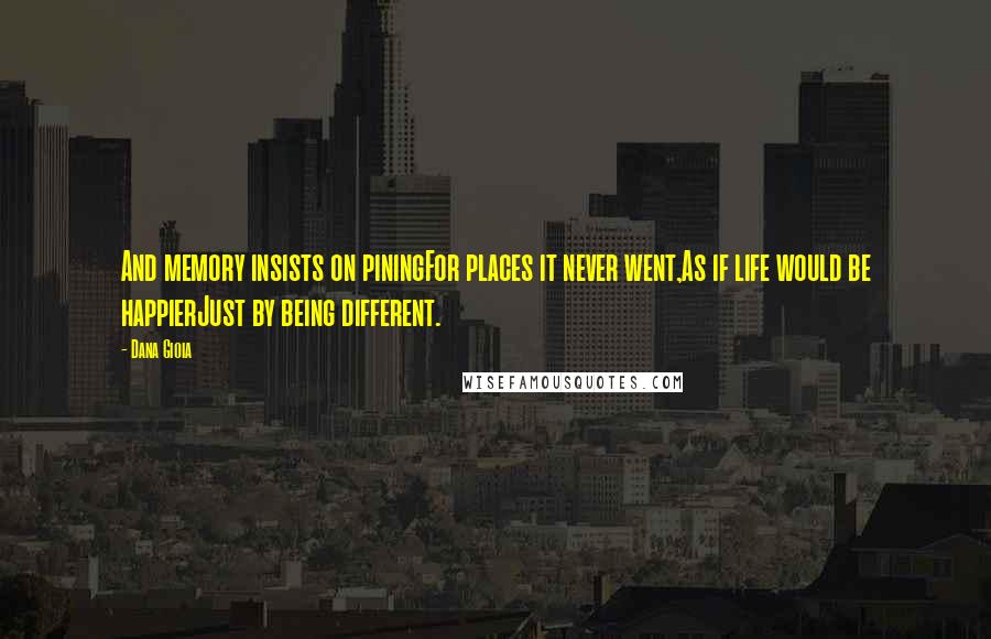 Dana Gioia Quotes: And memory insists on piningFor places it never went,As if life would be happierJust by being different.