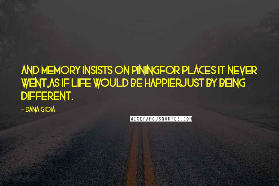 Dana Gioia Quotes: And memory insists on piningFor places it never went,As if life would be happierJust by being different.