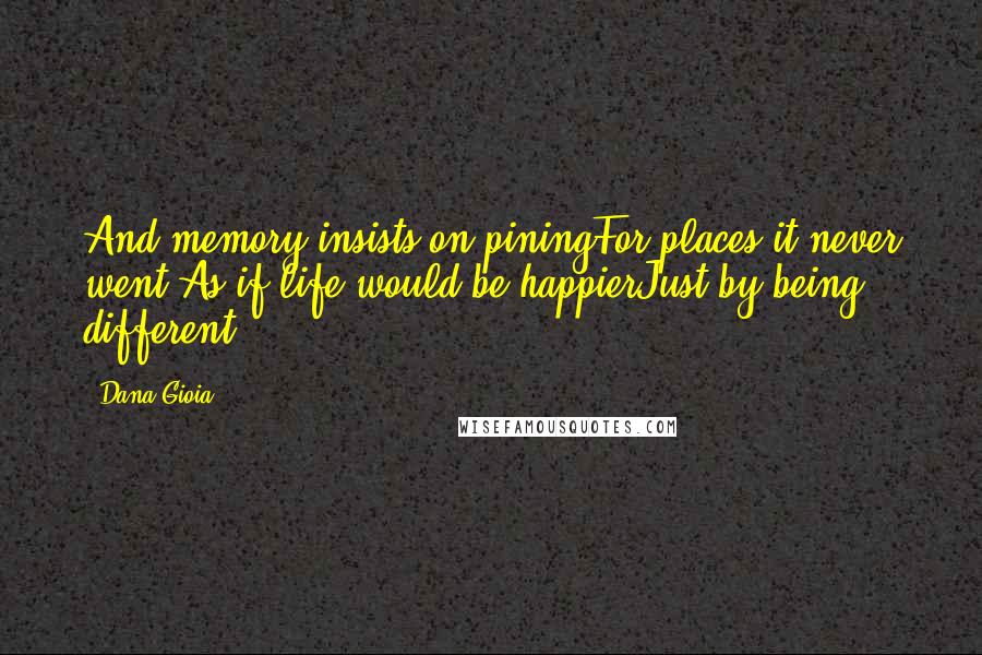 Dana Gioia Quotes: And memory insists on piningFor places it never went,As if life would be happierJust by being different.