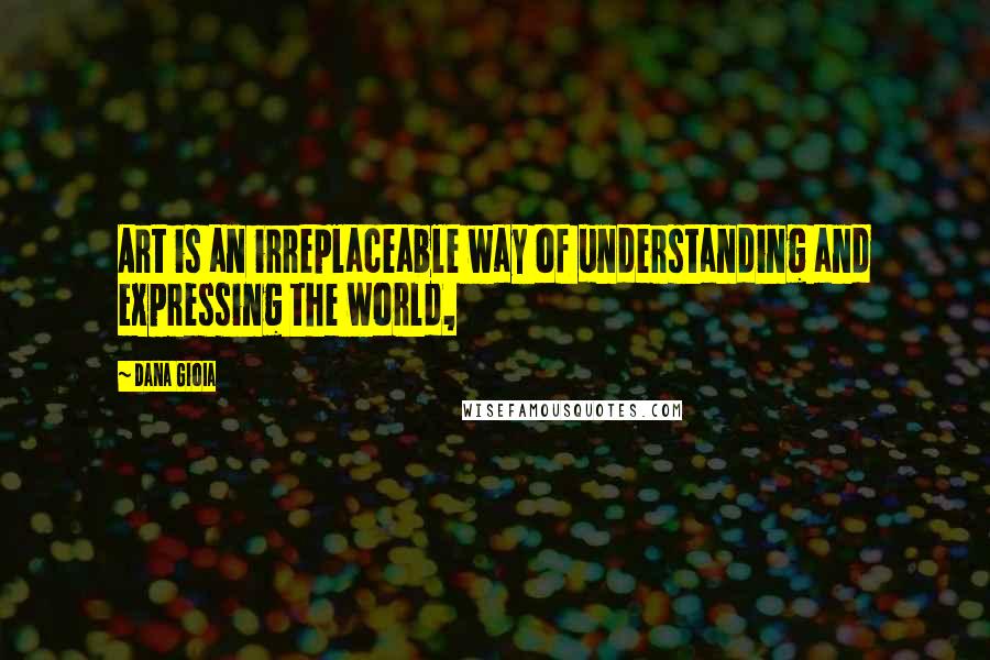 Dana Gioia Quotes: Art is an irreplaceable way of understanding and expressing the world,