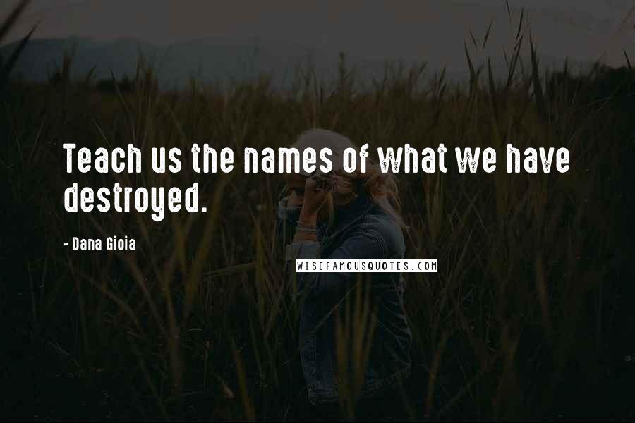 Dana Gioia Quotes: Teach us the names of what we have destroyed.